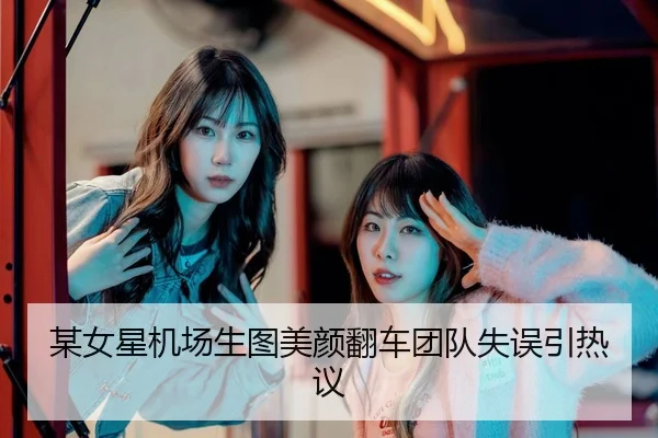 某女星机场生图美颜翻车团队失误引热议